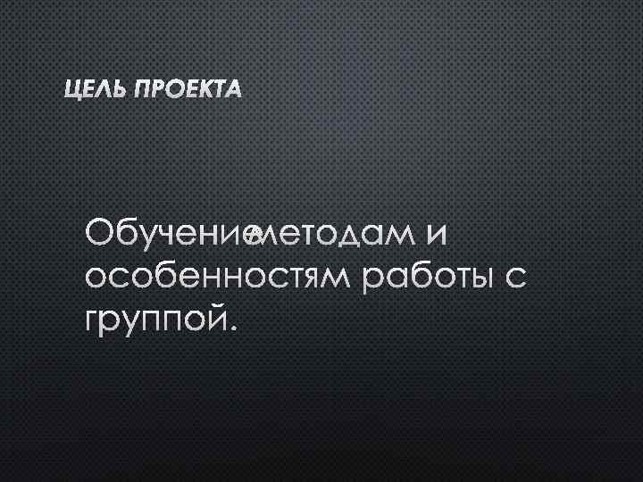 ЦЕЛЬ ПРОЕКТА ОБУЧЕНИЕ МЕТОДАМ И ОСОБЕННОСТЯМ РАБОТЫ С ГРУППОЙ. 