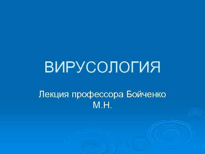 ВИРУСОЛОГИЯ Лекция профессора Бойченко М. Н. 