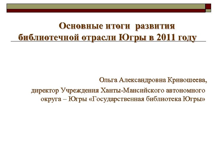  Основные итоги развития библиотечной отрасли Югры в 2011 году Ольга Александровна Кривошеева, директор