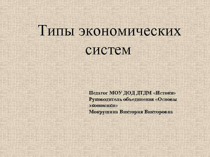 Типы экономических систем Педагог МОУ ДОД ДТДМ «Истоки» Руководитель объединения «Основы экономики» Мокрушина Виктория