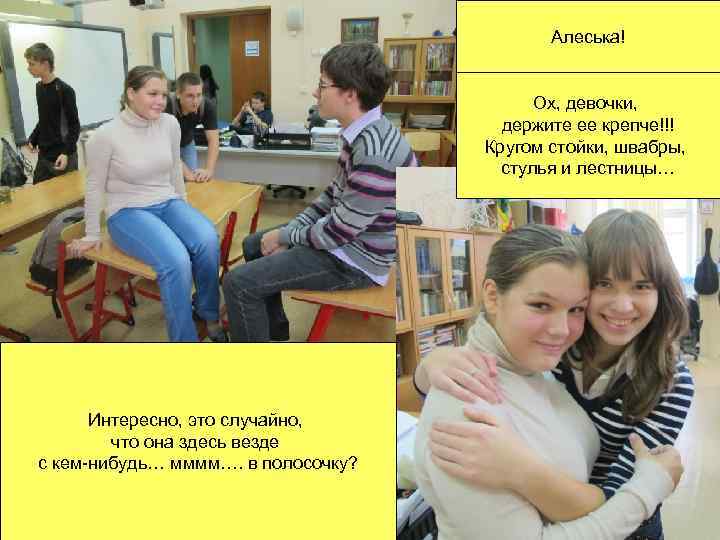 Алеська! Ох, девочки, держите ее крепче!!! Кругом стойки, швабры, стулья и лестницы… Интересно, это