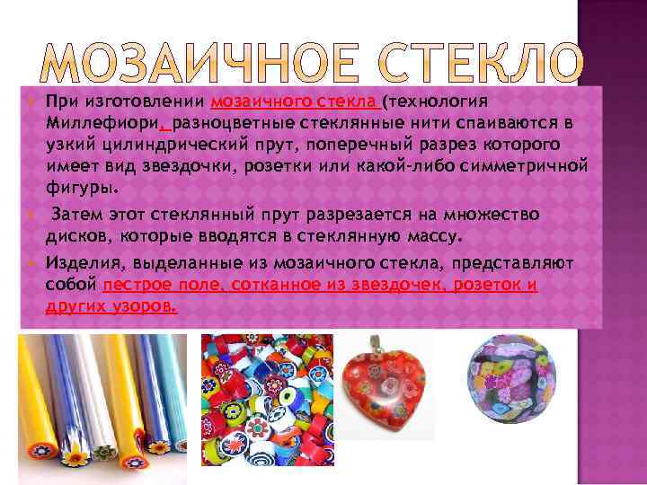  При изготовлении мозаичного стекла (технология Миллефиори, разноцветные стеклянные нити спаиваются в узкий цилиндрический