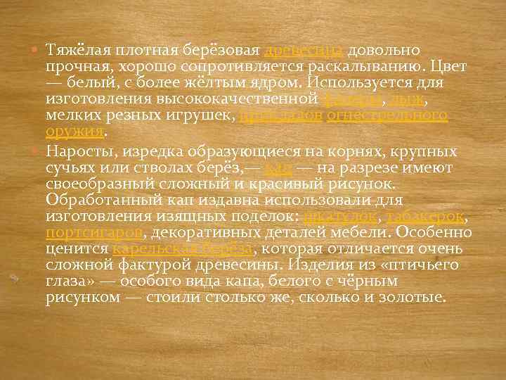  Тяжёлая плотная берёзовая древесина довольно прочная, хорошо сопротивляется раскалыванию. Цвет — белый, с