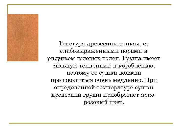 Текстура древесины тонкая, со слабовыраженными порами и рисунком годовых колец. Груша имеет сильную тенденцию