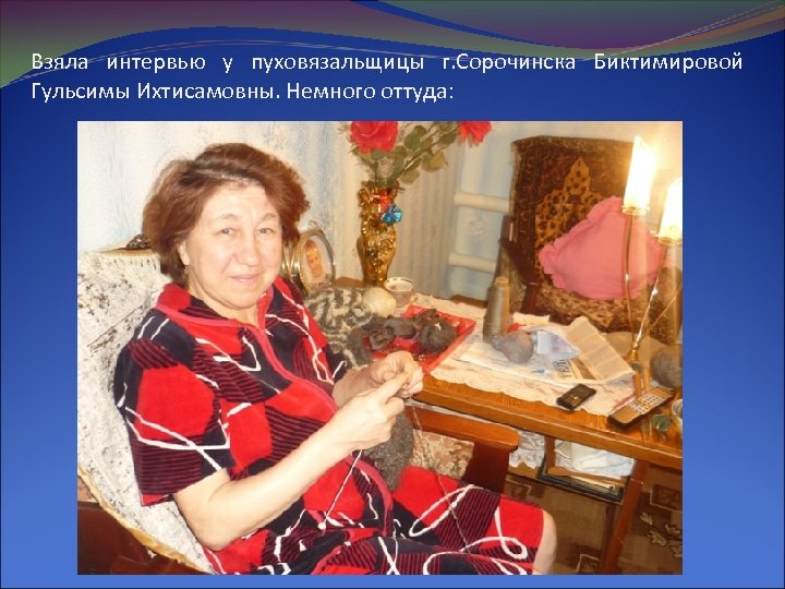 Взяла интервью у пуховязальщицы г. Сорочинска Биктимировой Гульсимы Ихтисамовны. Немного оттуда: 