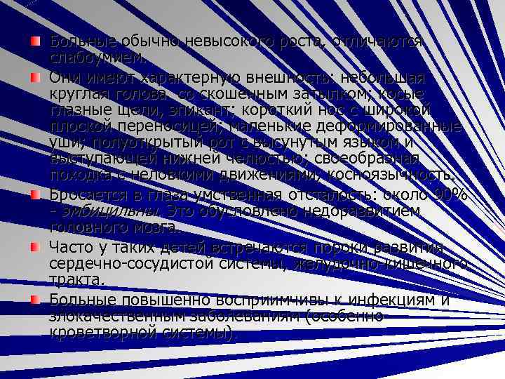 Больные обычно невысокого роста, отличаются слабоумием. Они имеют характерную внешность: небольшая круглая голова со