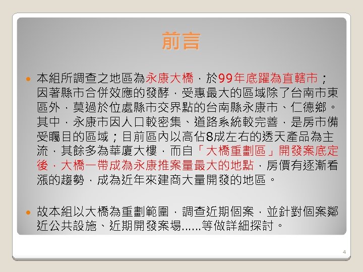 前言 本組所調查之地區為永康大橋，於 99年底躍為直轄市； 因著縣市合併效應的發酵，受惠最大的區域除了台南市東 區外，莫過於位處縣市交界點的台南縣永康市、仁德鄉。 其中，永康市因人口較密集、道路系統較完善，是房市備 受矚目的區域；目前區內以高佔 8成左右的透天產品為主 流，其餘多為華廈大樓，而自「大橋重劃區」開發案底定 後，大橋一帶成為永康推案量最大的地點，房價有逐漸看 漲的趨勢，成為近年來建商大量開發的地區。 故本組以大橋為重劃範圍，調查近期個案，並針對個案鄰 近公共設施、近期開發案場……等做詳細探討。 4