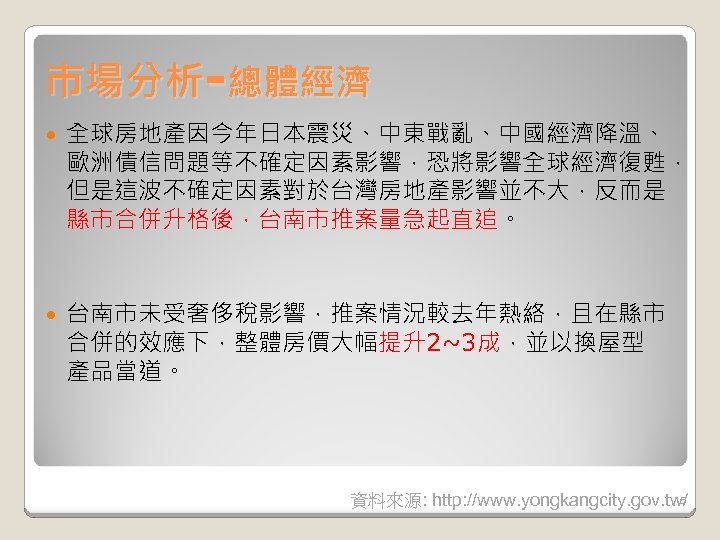 市場分析-總體經濟 全球房地產因今年日本震災、中東戰亂、中國經濟降溫、 歐洲債信問題等不確定因素影響，恐將影響全球經濟復甦， 但是這波不確定因素對於台灣房地產影響並不大，反而是 縣市合併升格後，台南市推案量急起直追。 台南市未受奢侈稅影響，推案情況較去年熱絡，且在縣市 合併的效應下，整體房價大幅提升2~3成，並以換屋型 產品當道。 5 資料來源: http: //www. yongkangcity. gov.