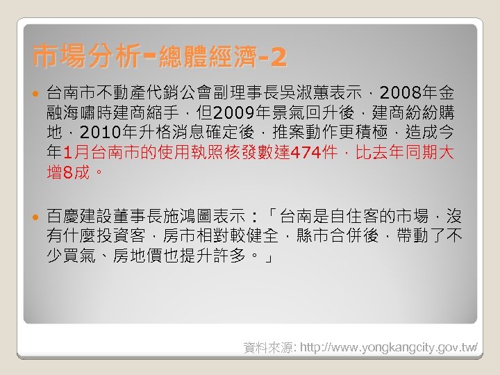 市場分析-總體經濟-2 台南市不動產代銷公會副理事長吳淑蕙表示，2008年金 融海嘯時建商縮手，但2009年景氣回升後，建商紛紛購 地，2010年升格消息確定後，推案動作更積極，造成今 年 1月台南市的使用執照核發數達 474件，比去年同期大 增 8成。 百慶建設董事長施鴻圖表示：「台南是自住客的市場，沒 有什麼投資客，房市相對較健全，縣市合併後，帶動了不 少買氣、房地價也提升許多。」 6 資料來源: