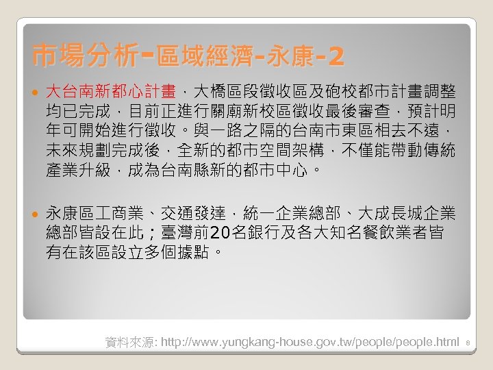 市場分析-區域經濟-永康-2 大台南新都心計畫，大橋區段徵收區及砲校都市計畫調整 均已完成，目前正進行關廟新校區徵收最後審查，預計明 年可開始進行徵收。與一路之隔的台南市東區相去不遠， 未來規劃完成後，全新的都市空間架構，不僅能帶動傳統 產業升級，成為台南縣新的都市中心。 永康區 商業、交通發達，統一企業總部、大成長城企業 總部皆設在此；臺灣前20名銀行及各大知名餐飲業者皆 有在該區設立多個據點。 資料來源: http: //www. yungkang-house.