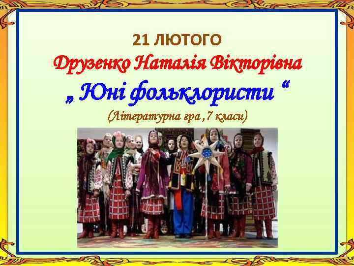 21 ЛЮТОГО Друзенко Наталія Вікторівна „ Юні фольклористи “ (Літературна гра , 7 класи)