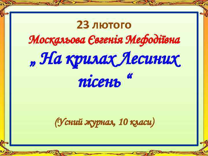 23 лютого Москальова Євгенія Мефодіївна „ На крилах Лесиних пісень “ (Усний журнал, 10