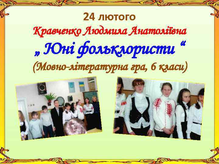 24 лютого Кравченко Людмила Анатоліївна „ Юні фольклористи “ (Мовно-літературна гра, 6 класи) 
