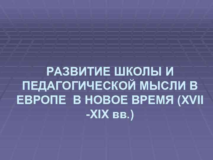 РАЗВИТИЕ ШКОЛЫ И ПЕДАГОГИЧЕСКОЙ МЫСЛИ В ЕВРОПЕ В НОВОЕ ВРЕМЯ (XVII -XIX вв. )