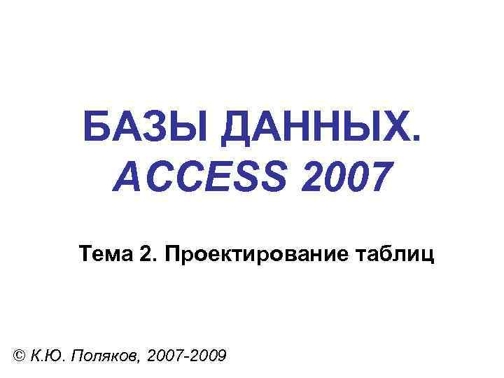 БАЗЫ ДАННЫХ. ACCESS 2007 Тема 2. Проектирование таблиц © К. Ю. Поляков, 2007 -2009