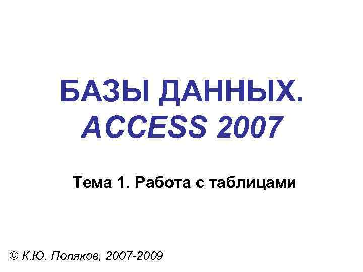 БАЗЫ ДАННЫХ. ACCESS 2007 Тема 1. Работа с таблицами © К. Ю. Поляков, 2007