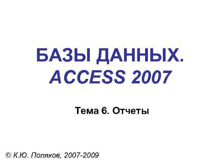 БАЗЫ ДАННЫХ. ACCESS 2007 Тема 6. Отчеты © К. Ю. Поляков, 2007 -2009 