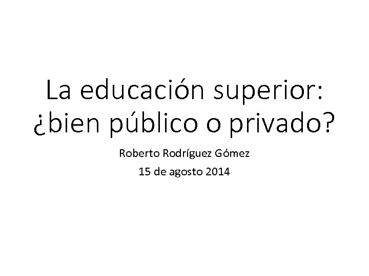 La educación superior: ¿bien público o privado? Roberto Rodríguez Gómez 15 de agosto 2014