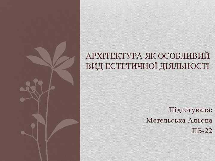 АРХІТЕКТУРА ЯК ОСОБЛИВИЙ ВИД ЕСТЕТИЧНОЇ ДІЯЛЬНОСТІ Підготувала: Метельська Альона ПБ-22 