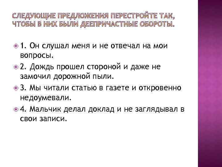  1. Он слушал меня и не отвечал на мои вопросы. 2. Дождь прошел