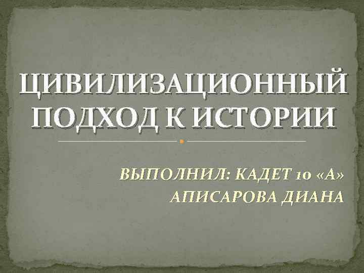 ЦИВИЛИЗАЦИОННЫЙ ПОДХОД К ИСТОРИИ ВЫПОЛНИЛ: КАДЕТ 10 «А» АПИСАРОВА ДИАНА 