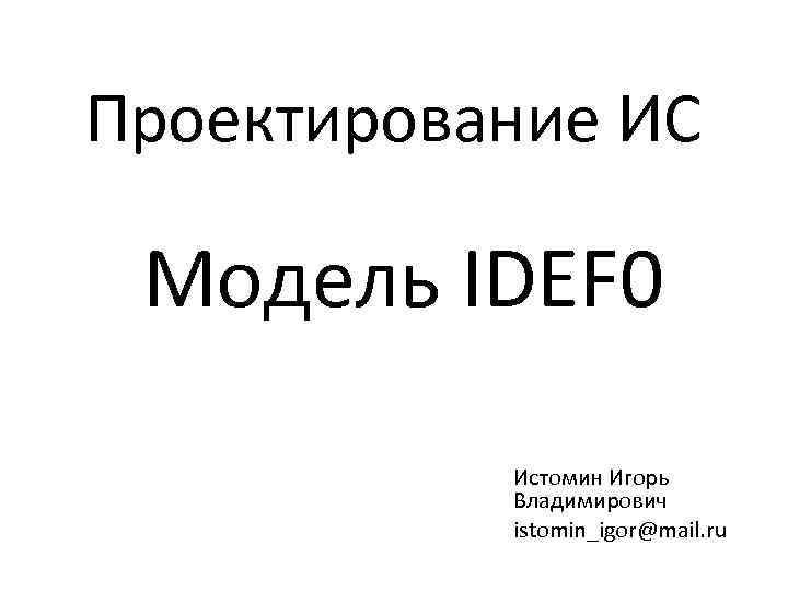 Проектирование ИС Модель IDEF 0 Истомин Игорь Владимирович istomin_igor@mail. ru 