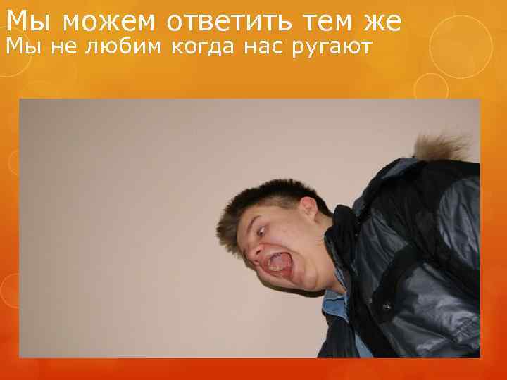 Мы можем ответить тем же Мы не любим когда нас ругают 