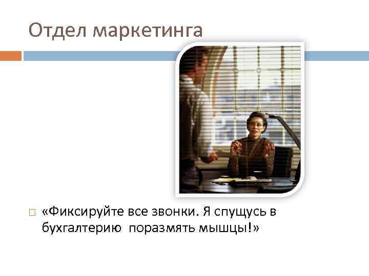 Отдел маркетинга «Фиксируйте все звонки. Я спущусь в бухгалтерию поразмять мышцы!» 