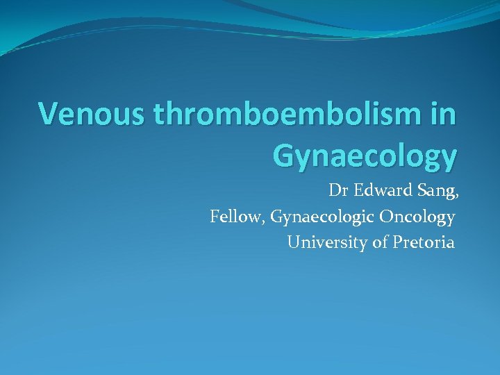 Venous thromboembolism in Gynaecology Dr Edward Sang, Fellow, Gynaecologic Oncology University of Pretoria 