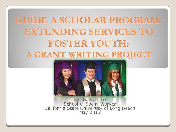 GUIDE A SCHOLAR PROGRAMEXTENDING SERVICES TO FOSTER YOUTH: A GRANT WRITING PROJECT By: Daisy