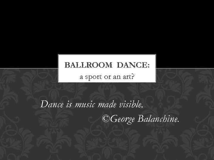 BALLROOM DANCE: a sport or an art? Dance is music made visible. ©George Balanchine.