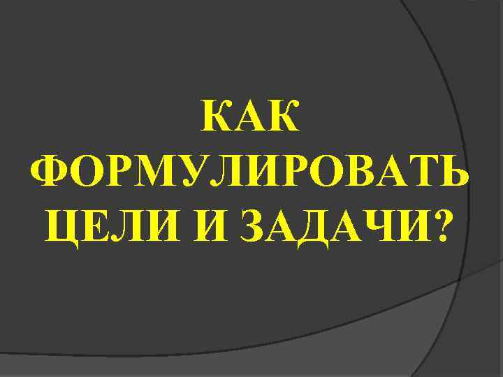 КАК ФОРМУЛИРОВАТЬ ЦЕЛИ И ЗАДАЧИ? 