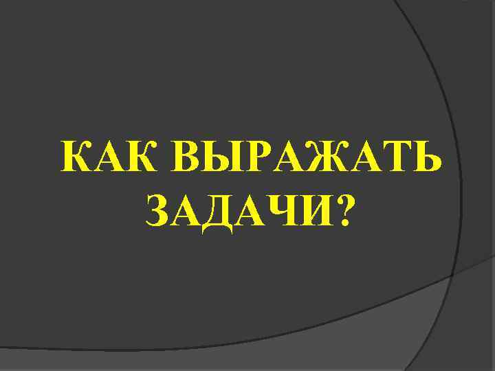 КАК ВЫРАЖАТЬ ЗАДАЧИ? 