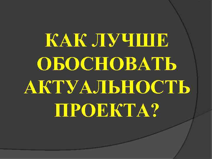 КАК ЛУЧШЕ ОБОСНОВАТЬ АКТУАЛЬНОСТЬ ПРОЕКТА? 