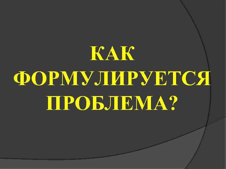 КАК ФОРМУЛИРУЕТСЯ ПРОБЛЕМА? 