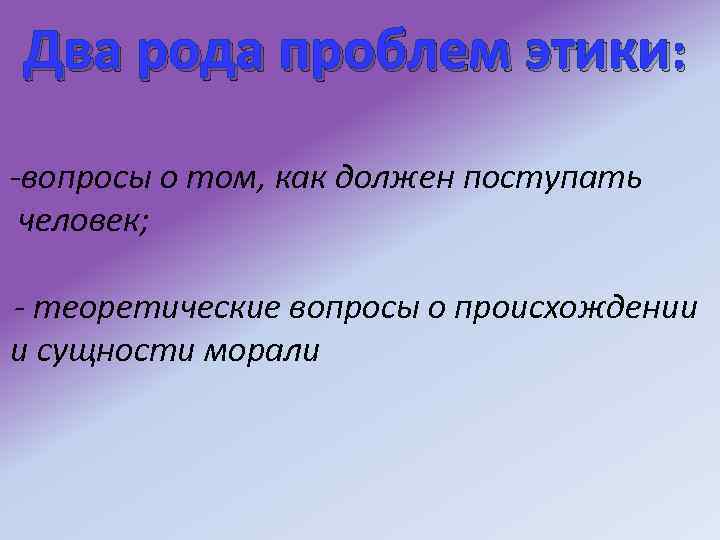 Два рода проблем этики: -вопросы о том, как должен поступать человек; - теоретические вопросы