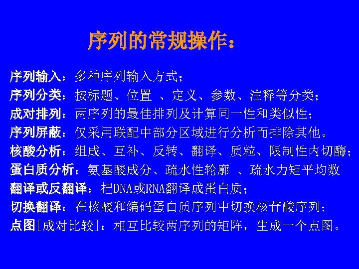 序列的常规操作： 序列输入：多种序列输入方式； 序列输入 序列分类：按标题、位置 、定义、参数、注释等分类； 序列分类 成对排列：两序列的最佳排列及计算同一性和类似性； 成对排列 序列屏蔽：仅采用联配中部分区域进行分析而排除其他。 序列屏蔽 核酸分析：组成、互补、反转、翻译、质粒、限制性内切酶； 核酸分析 蛋白质分析：氨基酸成分、疏水性轮廓 、疏水力矩平均数