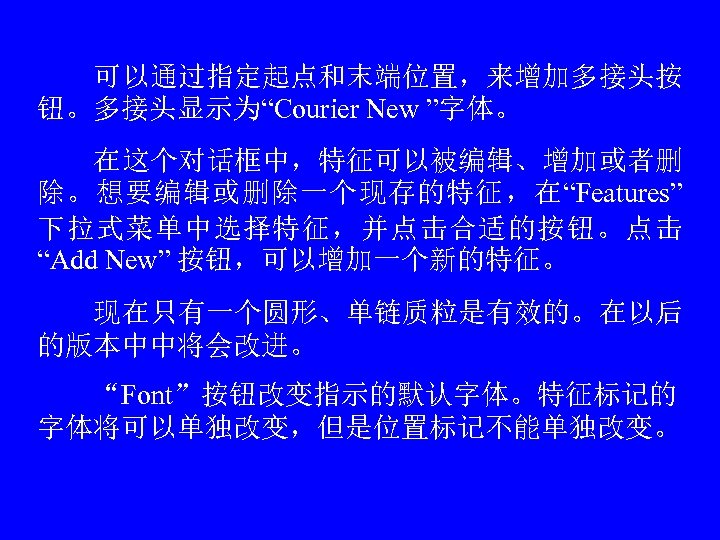　　可以通过指定起点和末端位置，来增加多接头按 钮。多接头显示为“Courier New ”字体。 　　在这个对话框中，特征可以被编辑、增加或者删 除。想要编辑或删除一个现存的特征，在“Features” 下拉式菜单中选择特征，并点击合适的按钮。点击 “Add New” 按钮，可以增加一个新的特征。 　　现在只有一个圆形、单链质粒是有效的。在以后 的版本中中将会改进。 　　“Font”按钮改变指示的默认字体。特征标记的 字体将可以单独改变，但是位置标记不能单独改变。