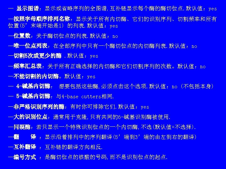 — 显示图谱：显示或省略序列的全图谱, 互补链显示每个酶的酶切位点. 默认值：yes 显示图谱 —按照字母顺序排列名称：显示关于所有内切酶、它们的识别序列、切割频率和所有 按照字母顺序排列名称 位置(5’末端开始是 1) 的列表. 默认值：yes —位置数：关于酶切位点的列表. 默认值：no 位置数