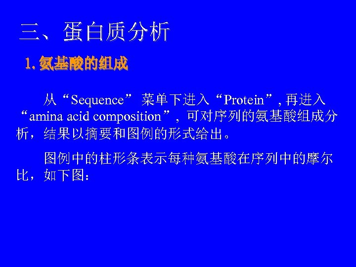 三、蛋白质分析 1. 氨基酸的组成 　　从“Sequence” 菜单下进入“Protein”, 再进入 “amina acid composition”, 可对序列的氨基酸组成分 析，结果以摘要和图例的形式给出。 　　图例中的柱形条表示每种氨基酸在序列中的摩尔 比，如下图： 