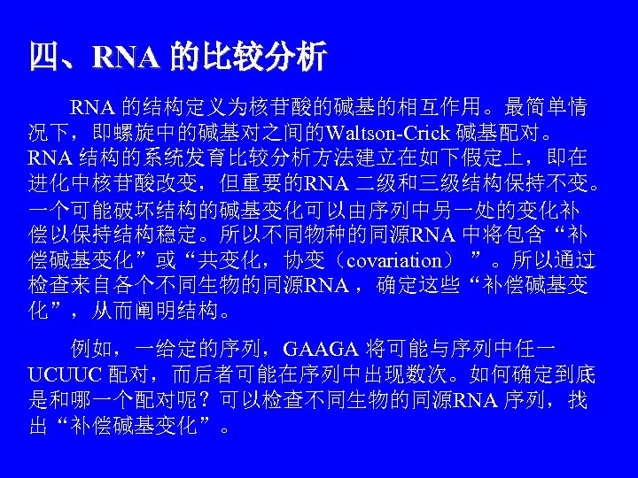 四、RNA 的比较分析 　　RNA 的结构定义为核苷酸的碱基的相互作用。最简单情 况下，即螺旋中的碱基对之间的Waltson-Crick 碱基配对。 RNA 结构的系统发育比较分析方法建立在如下假定上，即在 进化中核苷酸改变，但重要的RNA 二级和三级结构保持不变。 一个可能破坏结构的碱基变化可以由序列中另一处的变化补 偿以保持结构稳定。所以不同物种的同源RNA 中将包含“补 偿碱基变化”或“共变化，协变（covariation）