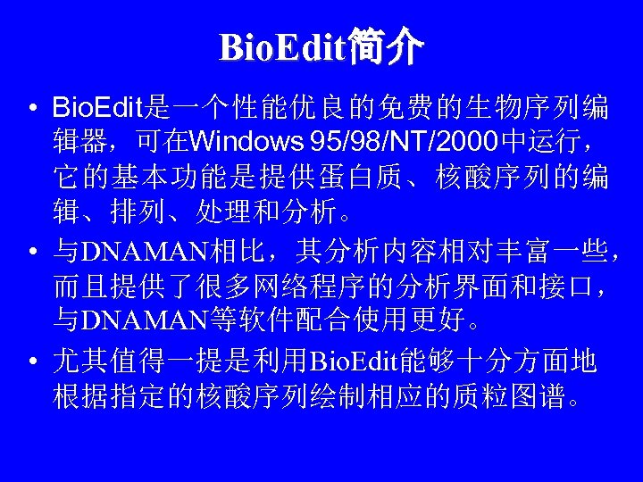 Bio. Edit简介 • Bio. Edit是一个性能优良的免费的生物序列编 辑器，可在Windows 95/98/NT/2000中运行， 它的基本功能是提供蛋白质、核酸序列的编 辑、排列、处理和分析。 • 与DNAMAN相比，其分析内容相对丰富一些， 而且提供了很多网络程序的分析界面和接口， 与DNAMAN等软件配合使用更好。 •