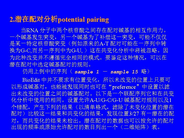 2. 潜在配对分析potential pairing 　　当RNA 分子中两个核苷酸之间存在配对碱基的相互作用力。 一个碱基发生突变，另一个碱基为了补偿这一突变，可能不仅仅 是某一特定核苷酸突变（例如原来的A-T 配对可能在一序列中转 换为G-C, 而另一序列中为G-U, ）这在共变化分析中将被忽略。因 为此种改变并不遵循完全相同的模式。要鉴定这种情况，可以在 潜在配对中选定碱基配对的规则。 　　仍用上例中的序列（