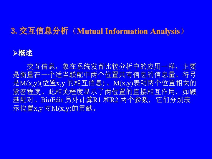 3. 交互信息分析（Mutual Information Analysis） Ø概述 　　交互信息，象在系统发育比较分析中的应用一样，主要 是衡量在一个适当联配中两个位置共有信息的信息量。符号 是M(x, y)(位置x, y 的相互信息) 。M(x, y)表明两个位置相关的 紧密程度。此相关程度显示了两位置的直接相互作用，如碱
