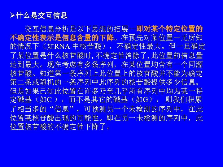 Ø什么是交互信息 　　交互信息分析是以下思想的拓展--即对某个特定位置的 不确定性表示是信息含量的下降。在预先对某位置一无所知 的情况下（如RNA 中核苷酸），不确定性最大。但一旦确定 了某位置是什么核苷酸时, 不确定性消除了, 此位置的信息量 达到最大。现在考虑有多条序列，在某位置均含有一个同源 核苷酸。知道第一条序列上此位置上的核苷酸并不能为确定 第二条或随机的一条序列中此序列的核苷酸提供多少信息。 但是如果已知此位置在许多乃至几乎所有序列中均为某一特 定碱基（如C ），而不是其它的碱基（如G），