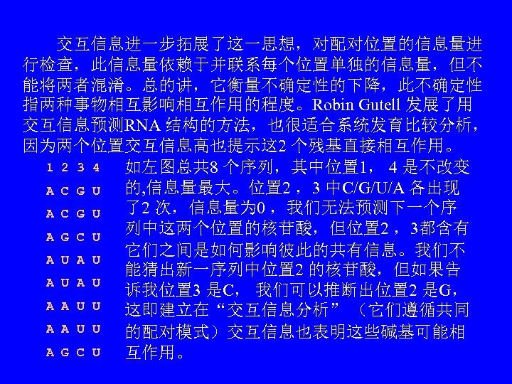 　　交互信息进一步拓展了这一思想，对配对位置的信息量进 行检查，此信息量依赖于并联系每个位置单独的信息量，但不 能将两者混淆。总的讲，它衡量不确定性的下降，此不确定性 指两种事物相互影响相互作用的程度。Robin Gutell 发展了用 交互信息预测RNA 结构的方法，也很适合系统发育比较分析， 因为两个位置交互信息高也提示这 2 个残基直接相互作用。 1 2 3