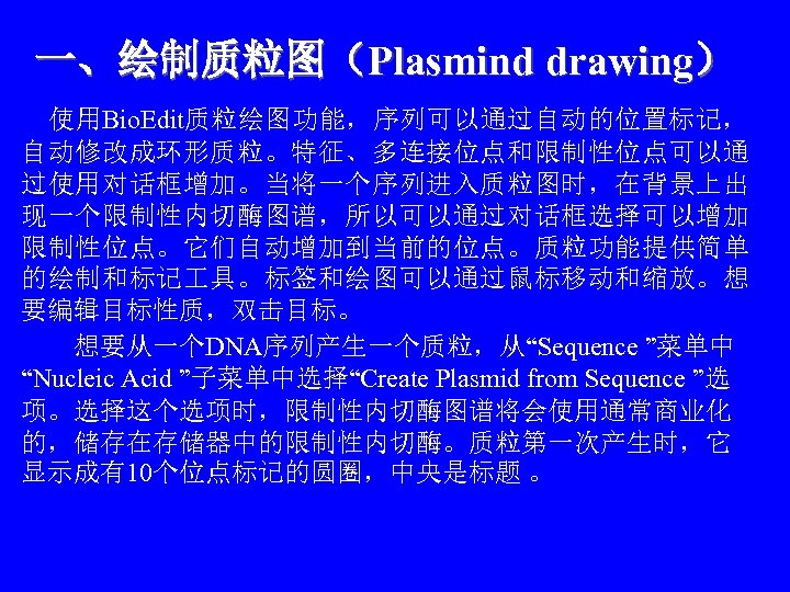 一、绘制质粒图（Plasmind drawing） 　使用Bio. Edit质粒绘图功能，序列可以通过自动的位置标记， 自动修改成环形质粒。特征、多连接位点和限制性位点可以通 过使用对话框增加。当将一个序列进入质粒图时，在背景上出 现一个限制性内切酶图谱，所以可以通过对话框选择可以增加 限制性位点。它们自动增加到当前的位点。质粒功能提供简单 的绘制和标记 具。标签和绘图可以通过鼠标移动和缩放。想 要编辑目标性质，双击目标。 　　想要从一个DNA序列产生一个质粒，从“Sequence ”菜单中 “Nucleic