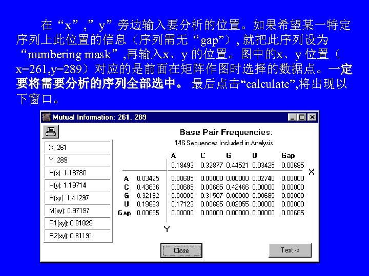 　　在“x”, ”y”旁边输入要分析的位置。如果希望某一特定 序列上此位置的信息（序列需无“gap”）, 就把此序列设为 “numbering mask”, 再输入x、y 的位置。图中的x、y 位置（ x=261, y=289）对应的是前面在矩阵作图时选择的数据点。一定 要将需要分析的序列全部选中。 最后点击“calculate”, 将出现以