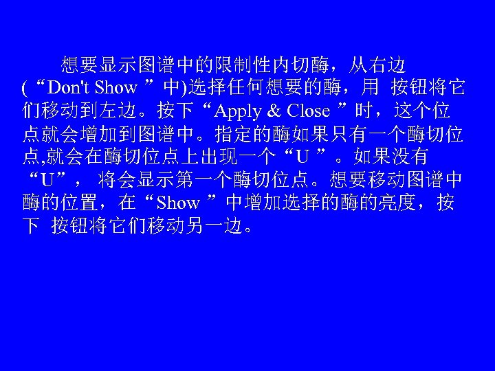 　　想要显示图谱中的限制性内切酶，从右边 (“Don't Show ”中)选择任何想要的酶，用 按钮将它 们移动到左边。按下“Apply & Close ”时，这个位 点就会增加到图谱中。指定的酶如果只有一个酶切位 点, 就会在酶切位点上出现一个“U ”。如果没有 “U”，
