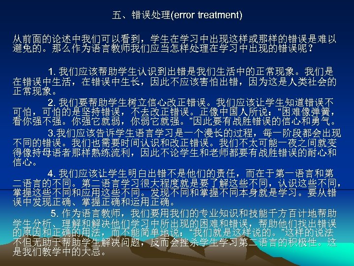 五、错误处理(error treatment) 从前面的论述中我们可以看到，学生在学习中出现这样或那样的错误是难以 避免的。那么作为语言教师我们应当怎样处理在学习中出现的错误呢？ 1. 我们应该帮助学生认识到出错是我们生活中的正常现象。我们是 在错误中生活，在错误中生长，因此不应该害怕出错，因为这是人类社会的 正常现象。 2. 我们要帮助学生树立信心改正错误。我们应该让学生知道错误不 可怕，可怕的是坚持错误，不去改正错误。正像中国人所说：“困难像弹簧， 看你强不强。你强它就弱，你弱它就强。”因此要有战胜错误的信心和勇气。 3. 我们应该告诉学生语言学习是一个漫长的过程，每一阶段都会出现